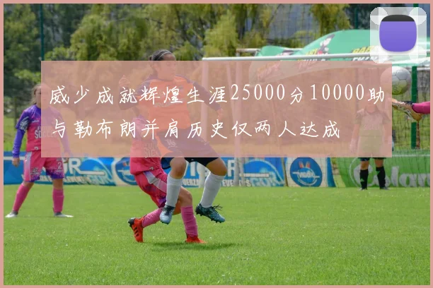 威少成就辉煌生涯25000分10000助与勒布朗并肩历史仅两人达成