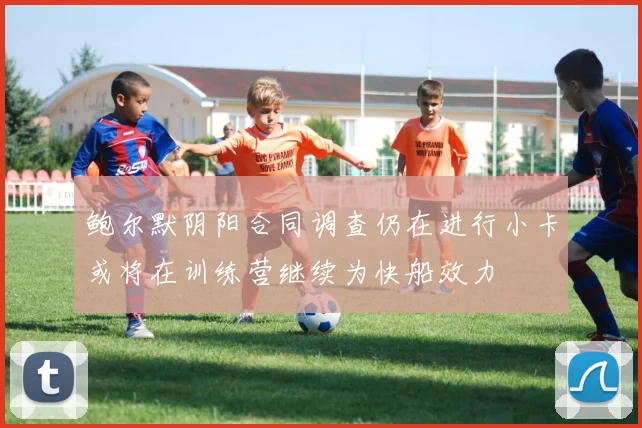 鲍尔默阴阳合同调查仍在进行小卡或将在训练营继续为快船效力