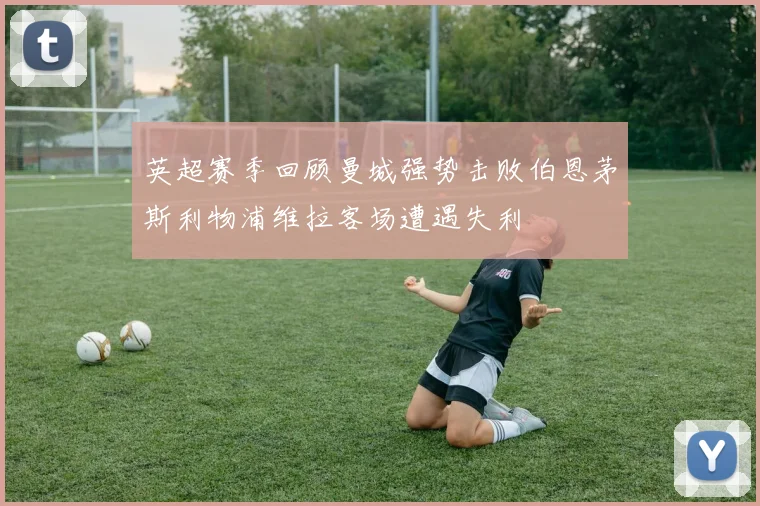 英超赛季回顾曼城强势击败伯恩茅斯利物浦维拉客场遭遇失利