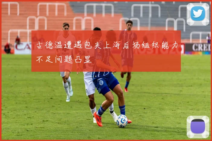 古德温遭遇包夹上海后场组织能力不足问题凸显