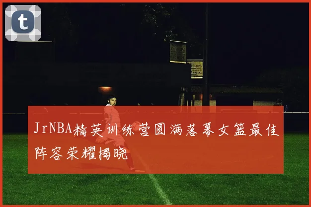 JrNBA精英训练营圆满落幕女篮最佳阵容荣耀揭晓