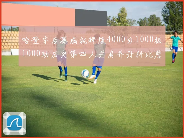 哈登季后赛成就辉煌4000分1000板1000助历史第四人并肩乔丹科比詹姆斯