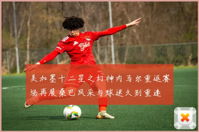 美加墨十二星之幻神内马尔重返赛场再展桑巴风采与球迷久别重逢