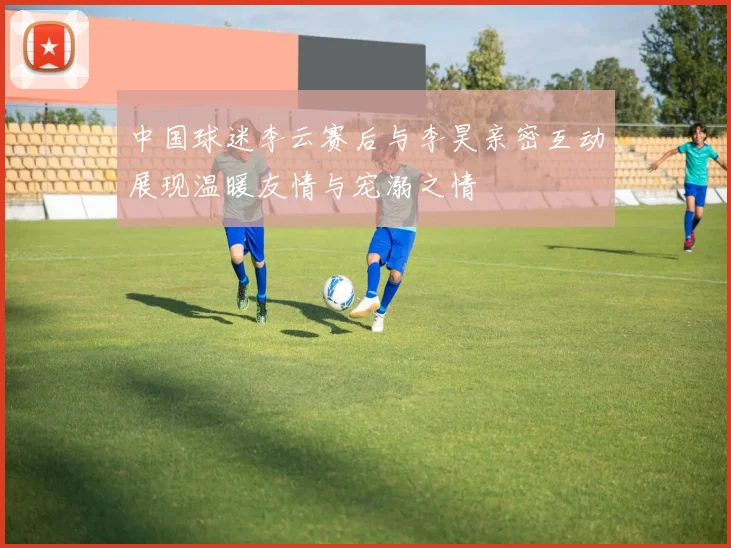 中国球迷李云赛后与李昊亲密互动展现温暖友情与宠溺之情