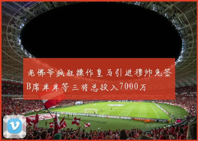 老佛爷疯狂操作皇马引进穆帅免签B席库库等三将总投入7000万