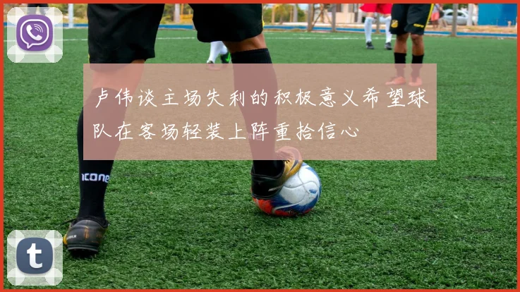 卢伟谈主场失利的积极意义希望球队在客场轻装上阵重拾信心