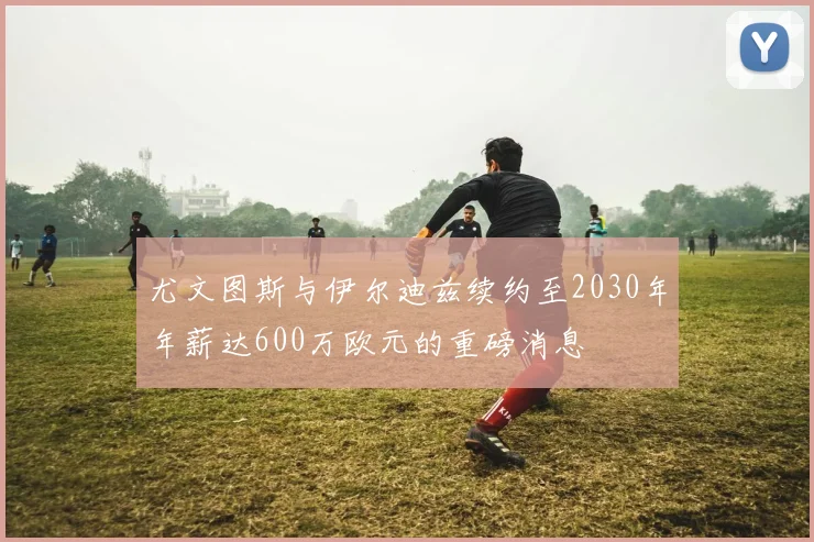 尤文图斯与伊尔迪兹续约至2030年年薪达600万欧元的重磅消息