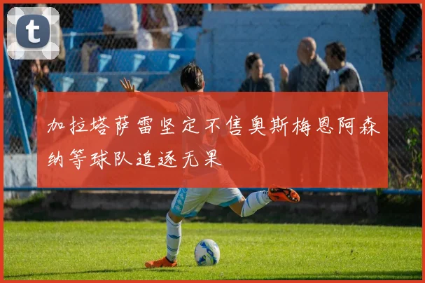 加拉塔萨雷坚定不售奥斯梅恩阿森纳等球队追逐无果