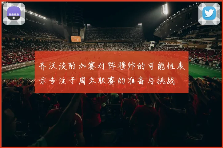 齐沃谈附加赛对阵穆帅的可能性表示专注于周末联赛的准备与挑战