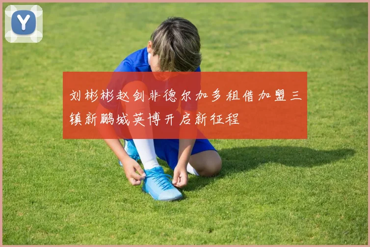 刘彬彬赵剑非德尔加多租借加盟三镇新鹏城英博开启新征程