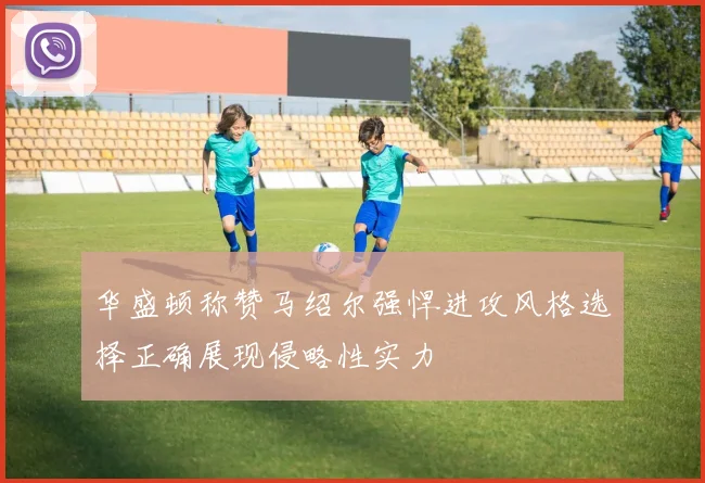 华盛顿称赞马绍尔强悍进攻风格选择正确展现侵略性实力
