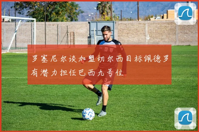 罗塞尼尔谈加盟切尔西目标佩德罗有潜力担任巴西九号位