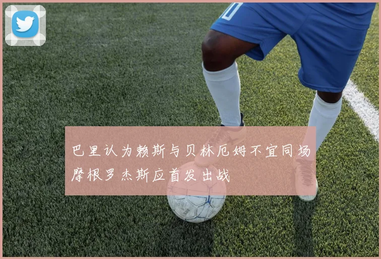 巴里认为赖斯与贝林厄姆不宜同场摩根罗杰斯应首发出战