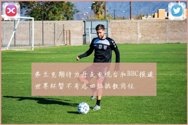 弗兰克期待为丹麦电视台和BBC报道世界杯暂不考虑回归执教岗位