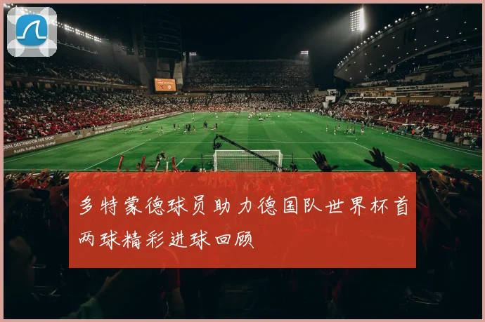 多特蒙德球员助力德国队世界杯首两球精彩进球回顾