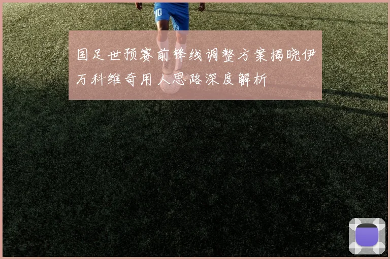 国足世预赛前锋线调整方案揭晓伊万科维奇用人思路深度解析