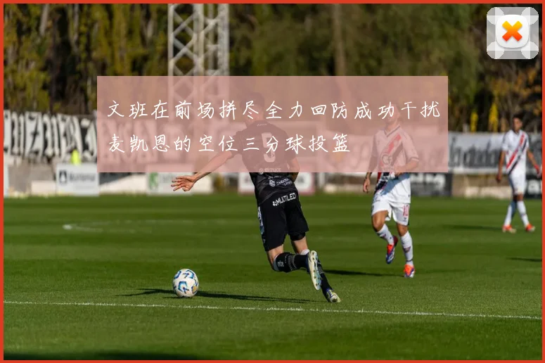 文班在前场拼尽全力回防成功干扰麦凯恩的空位三分球投篮