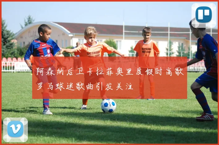 阿森纳后卫卡拉菲奥里度假时高歌罗马球迷歌曲引发关注